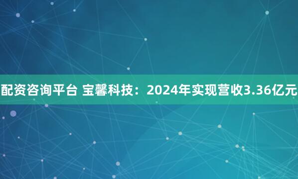 配资咨询平台 宝馨科技：2024年实现营收3.36亿元