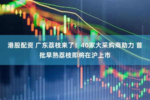 港股配资 广东荔枝来了！40家大采购商助力 首批早熟荔枝即将在沪上市