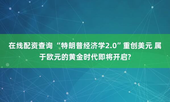 在线配资查询 “特朗普经济学2.0”重创美元 属于欧元的黄金时代即将开启?