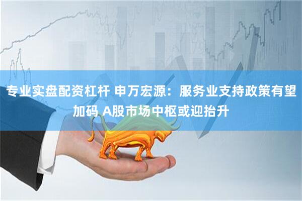 专业实盘配资杠杆 申万宏源：服务业支持政策有望加码 A股市场中枢或迎抬升