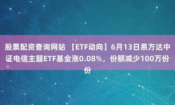 股票配资查询网站 【ETF动向】6月13日易方达中证电信主题ETF基金涨0.08%，份额减少100万份