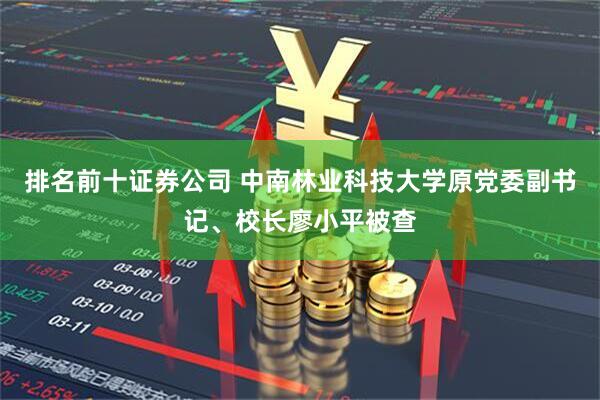 排名前十证券公司 中南林业科技大学原党委副书记、校长廖小平被查