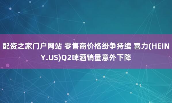 配资之家门户网站 零售商价格纷争持续 喜力(HEINY.US)Q2啤酒销量意外下降