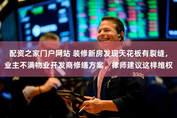 配资之家门户网站 装修新房发现天花板有裂缝，业主不满物业开发商修缮方案，律师建议这样维权