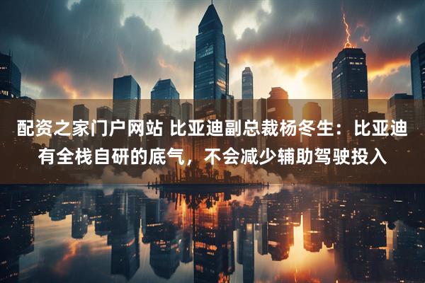 配资之家门户网站 比亚迪副总裁杨冬生：比亚迪有全栈自研的底气，不会减少辅助驾驶投入
