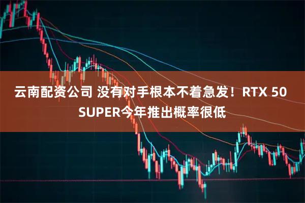 云南配资公司 没有对手根本不着急发！RTX 50 SUPER今年推出概率很低