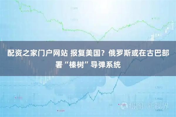 配资之家门户网站 报复美国？俄罗斯或在古巴部署“榛树”导弹系统