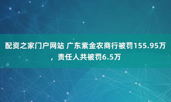 配资之家门户网站 广东紫金农商行被罚155.95万，责任人共被罚6.5万