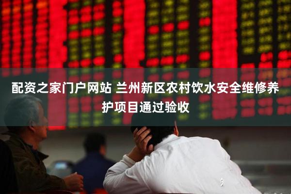 配资之家门户网站 兰州新区农村饮水安全维修养护项目通过验收