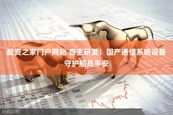 配资之家门户网站 自主研发！国产通信系统设备守护船员平安