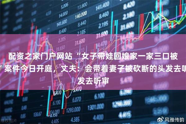 配资之家门户网站 “女子带娃回娘家一家三口被害”案件今日开庭，丈夫：会带着妻子被砍断的头发去听审