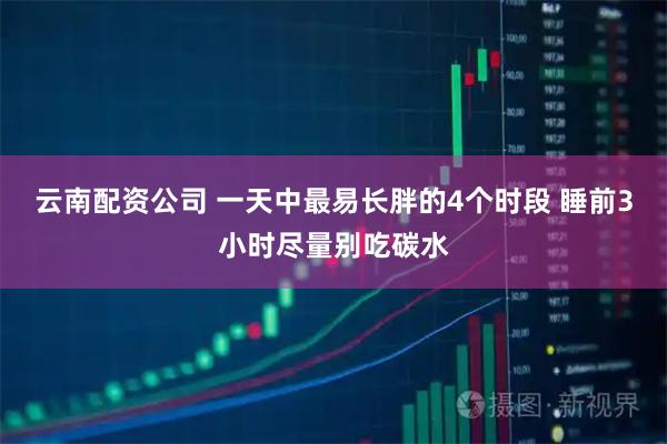 云南配资公司 一天中最易长胖的4个时段 睡前3小时尽量别吃碳水
