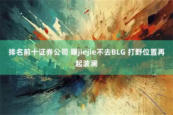 排名前十证券公司 曝jiejie不去BLG 打野位置再起波澜