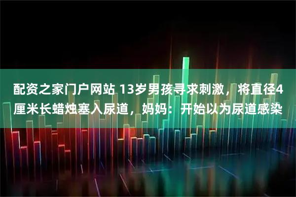 配资之家门户网站 13岁男孩寻求刺激，将直径4厘米长蜡烛塞入尿道，妈妈：开始以为尿道感染