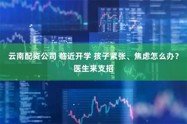 云南配资公司 临近开学 孩子紧张、焦虑怎么办？医生来支招