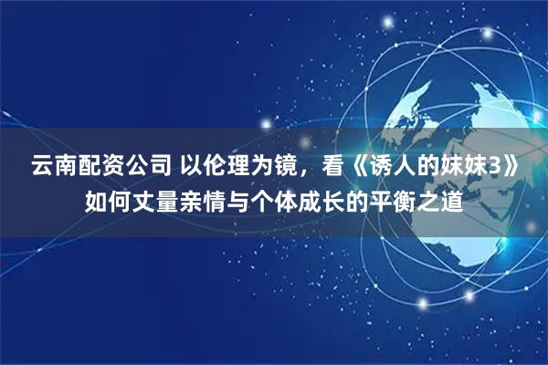 云南配资公司 以伦理为镜，看《诱人的妺妺3》如何丈量亲情与个体成长的平衡之道