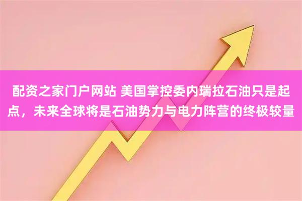 配资之家门户网站 美国掌控委内瑞拉石油只是起点,未来全球将是石油势力与电力阵营的终极较量
