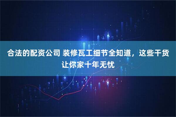 合法的配资公司 装修瓦工细节全知道，这些干货让你家十年无忧