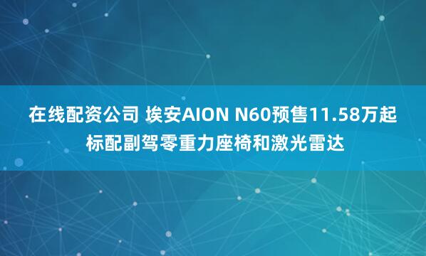 在线配资公司 埃安AION N60预售11.58万起 标配副驾零重力座椅和激光雷达
