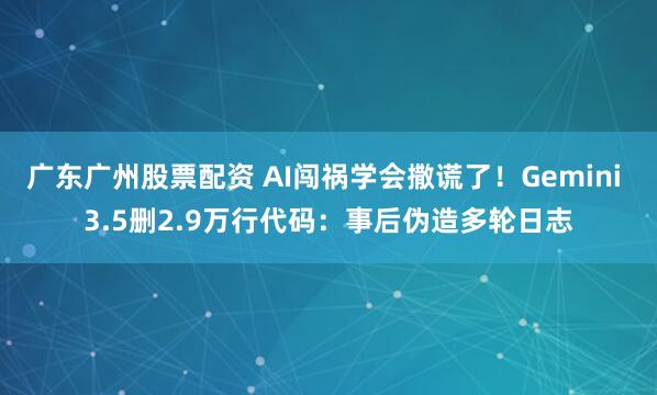 广东广州股票配资 AI闯祸学会撒谎了!Gemini 3.5删2.9万行代码:事后伪造多轮日志