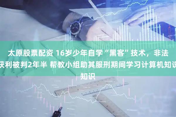 太原股票配资 16岁少年自学“黑客”技术,非法获利被判2年半 帮教小组助其服刑期间学习计算机知识