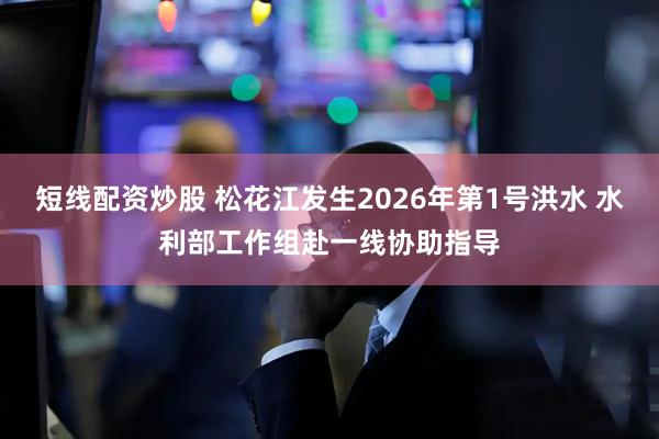 短线配资炒股 松花江发生2026年第1号洪水 水利部工作组赴一线协助指导