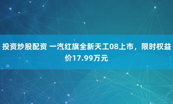 投资炒股配资 一汽红旗全新天工08上市，限时权益价17.99万元
