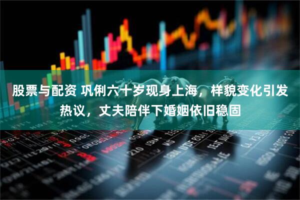 股票与配资 巩俐六十岁现身上海，样貌变化引发热议，丈夫陪伴下婚姻依旧稳固