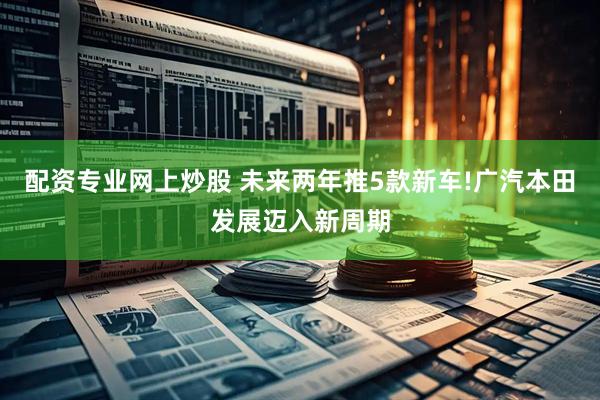 配资专业网上炒股 未来两年推5款新车!广汽本田发展迈入新周期