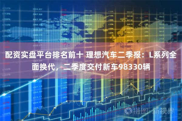 配资实盘平台排名前十 理想汽车二季报：L系列全面换代，二季度交付新车98330辆