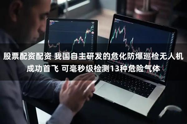股票配资配资 我国自主研发的危化防爆巡检无人机成功首飞 可毫秒级检测13种危险气体