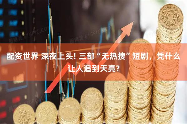 配资世界 深夜上头! 三部“无热搜”短剧，凭什么让人追到天亮?