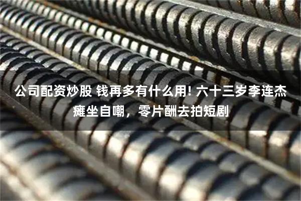 公司配资炒股 钱再多有什么用! 六十三岁李连杰瘫坐自嘲，零片酬去拍短剧