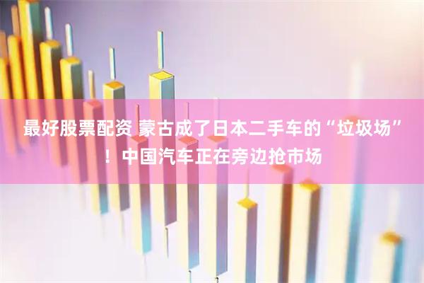 最好股票配资 蒙古成了日本二手车的“垃圾场”！中国汽车正在旁边抢市场