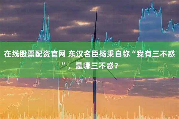 在线股票配资官网 东汉名臣杨秉自称“我有三不惑”，是哪三不惑？